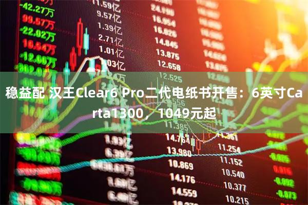 稳益配 汉王Clear6 Pro二代电纸书开售：6英寸Carta1300，1049元起