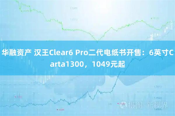华融资产 汉王Clear6 Pro二代电纸书开售：6英寸Carta1300，1049元起