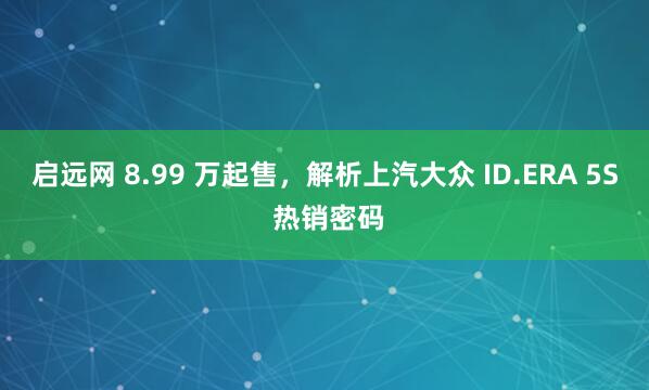 启远网 8.99 万起售，解析上汽大众 ID.ERA 5S 热销密码