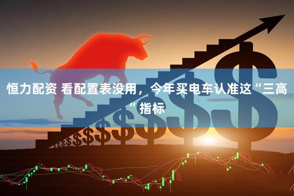 恒力配资 看配置表没用，今年买电车认准这“三高”指标