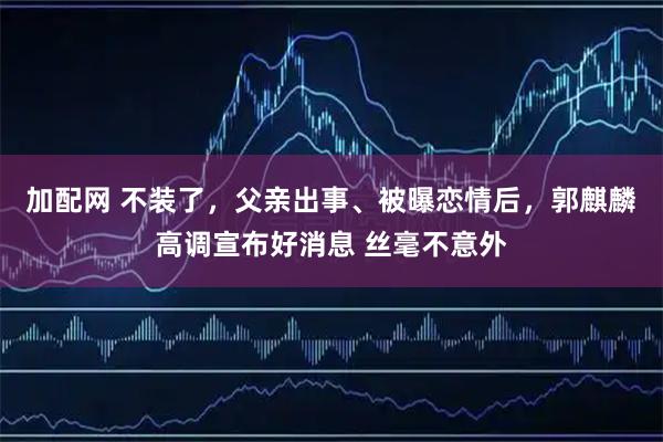 加配网 不装了，父亲出事、被曝恋情后，郭麒麟高调宣布好消息 丝毫不意外