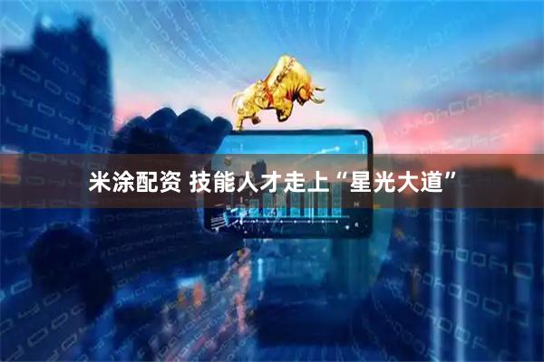 米涂配资 技能人才走上“星光大道”