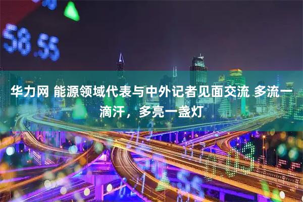 华力网 能源领域代表与中外记者见面交流 多流一滴汗,多亮一盏灯