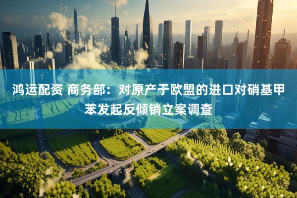 鸿运配资 商务部：对原产于欧盟的进口对硝基甲苯发起反倾销立案调查