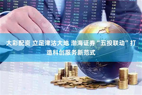 大彩配资 立足津沽大地 渤海证券“五投联动”打造科创服务新范式
