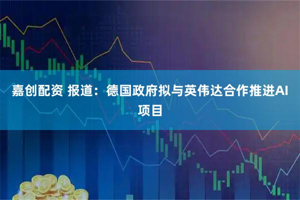 嘉创配资 报道:德国政府拟与英伟达合作推进AI项目