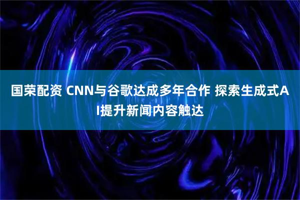 国荣配资 CNN与谷歌达成多年合作 探索生成式AI提升新闻内容触达
