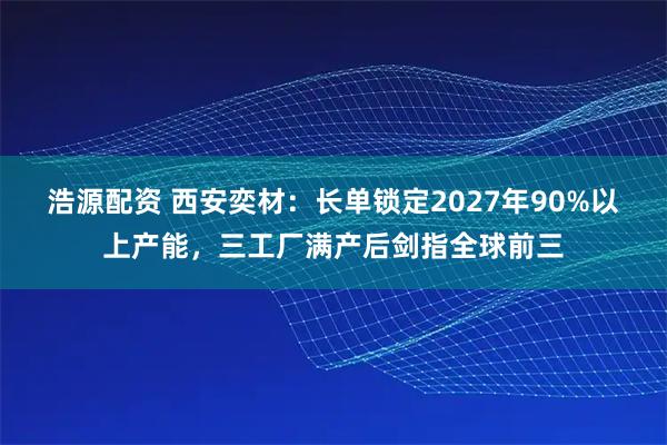 浩源配资 西安奕材：长单锁定2027年90%以上产能，三工厂满产后剑指全球前三
