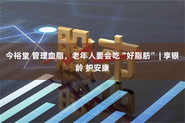 今裕堂 管理血脂，老年人要会吃“好脂肪” | 享银龄 护安康