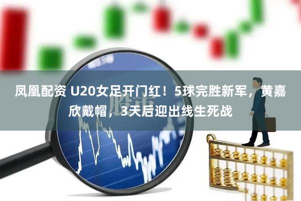 凤凰配资 U20女足开门红！5球完胜新军，黄嘉欣戴帽，3天后迎出线生死战