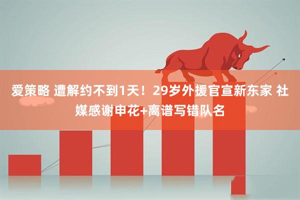爱策略 遭解约不到1天！29岁外援官宣新东家 社媒感谢申花+离谱写错队名