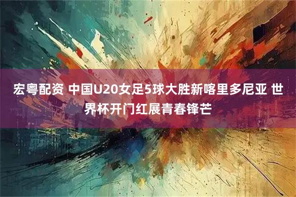 宏粤配资 中国U20女足5球大胜新喀里多尼亚 世界杯开门红展青春锋芒