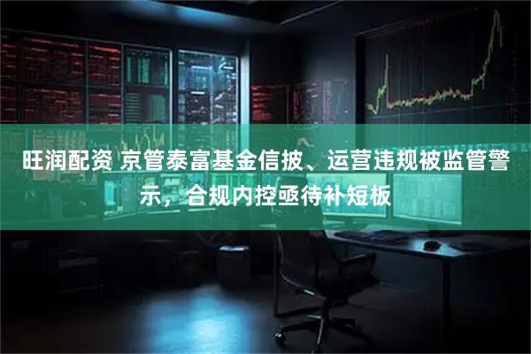 旺润配资 京管泰富基金信披、运营违规被监管警示，合规内控亟待补短板