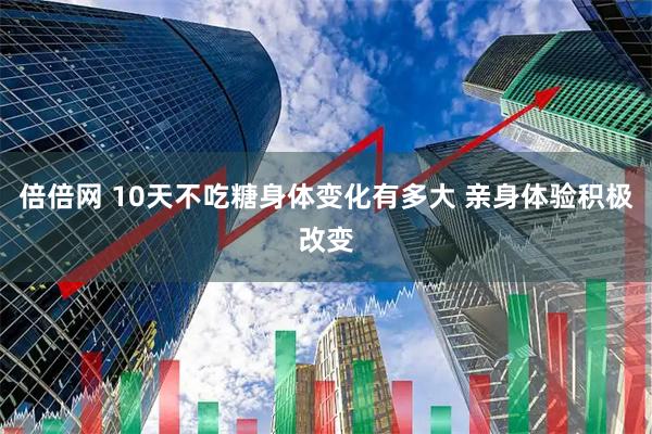 倍倍网 10天不吃糖身体变化有多大 亲身体验积极改变