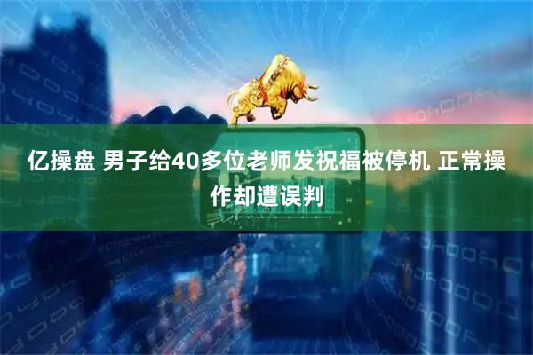 亿操盘 男子给40多位老师发祝福被停机 正常操作却遭误判