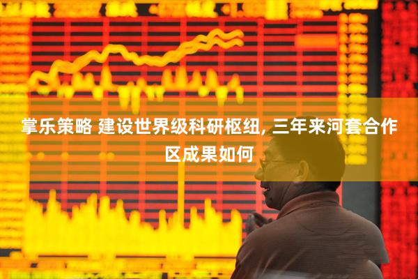 掌乐策略 建设世界级科研枢纽, 三年来河套合作区成果如何