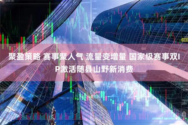 聚盈策略 赛事聚人气 流量变增量 国家级赛事双IP激活随县山野新消费