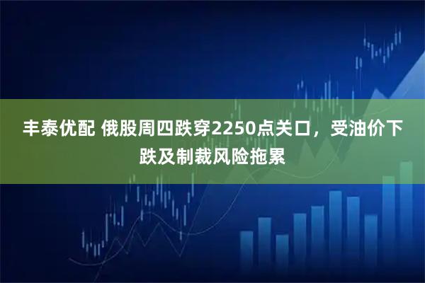 丰泰优配 俄股周四跌穿2250点关口，受油价下跌及制裁风险拖累