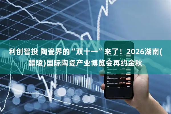 利创智投 陶瓷界的“双十一”来了！2026湖南(醴陵)国际陶瓷产业博览会再约金秋