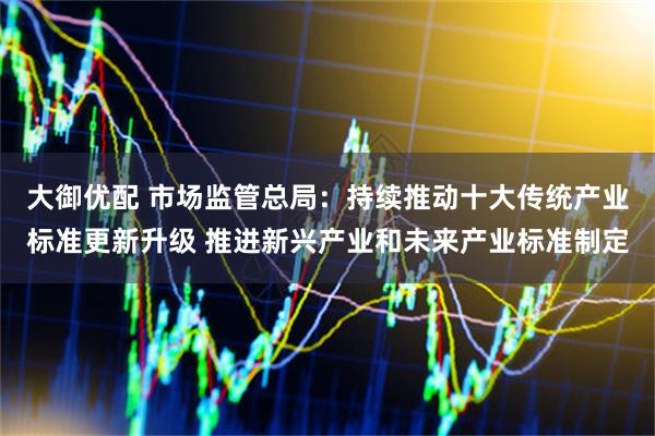 大御优配 市场监管总局：持续推动十大传统产业标准更新升级 推进新兴产业和未来产业标准制定