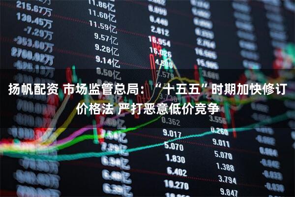 扬帆配资 市场监管总局：“十五五”时期加快修订价格法 严打恶意低价竞争